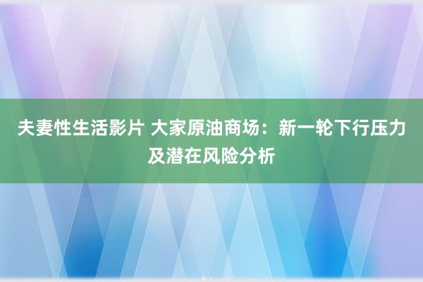 夫妻性生活影片 大家原油商场：新一轮下行压力及潜在风险分析