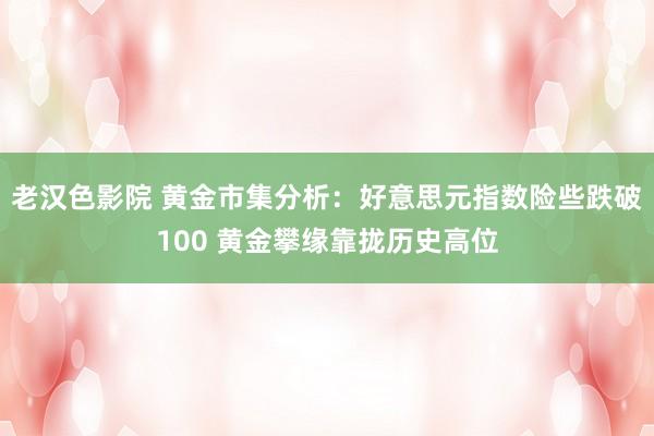 老汉色影院 黄金市集分析：好意思元指数险些跌破100 黄金攀缘靠拢历史高位