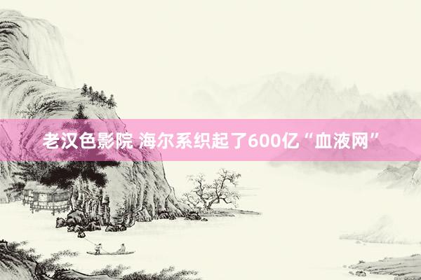 老汉色影院 海尔系织起了600亿“血液网”