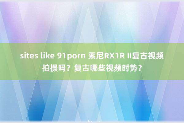 sites like 91porn 索尼RX1R II复古视频拍摄吗？复古哪些视频时势？