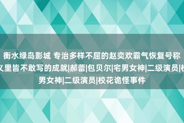 衡水绿岛影城 专治多样不屈的赵奕欢霸气恢复号称爽文，是演义里皆不敢写的成就|郝蕾|包贝尔|宅男女神|二级演员|校花诡怪事件