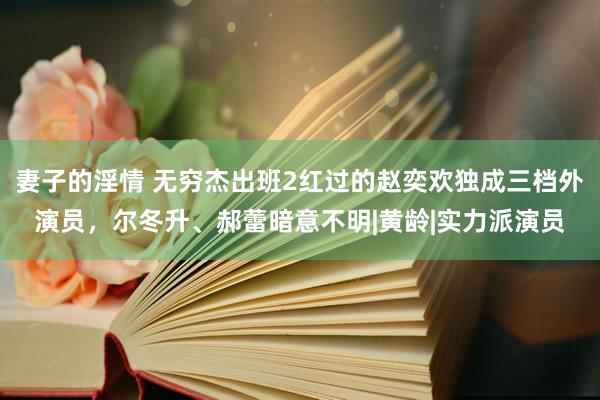 妻子的淫情 无穷杰出班2红过的赵奕欢独成三档外演员，尔冬升、郝蕾暗意不明|黄龄|实力派演员