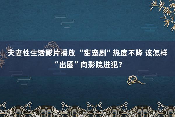 夫妻性生活影片播放 “甜宠剧”热度不降 该怎样“出圈”向影院进犯？