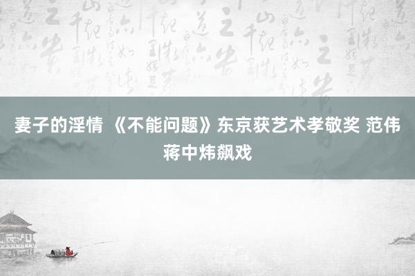 妻子的淫情 《不能问题》东京获艺术孝敬奖 范伟蒋中炜飙戏