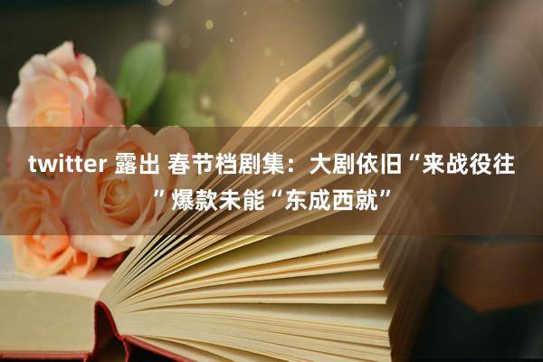 twitter 露出 春节档剧集：大剧依旧“来战役往”爆款未能“东成西就”