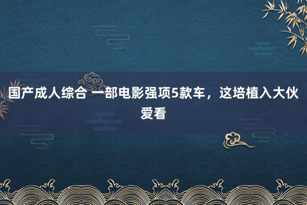 国产成人综合 一部电影强项5款车，这培植入大伙爱看