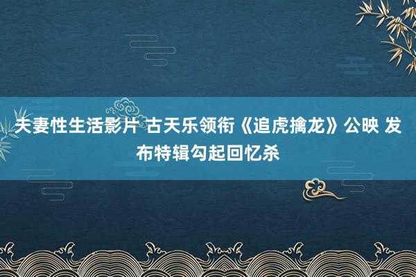 夫妻性生活影片 古天乐领衔《追虎擒龙》公映 发布特辑勾起回忆杀