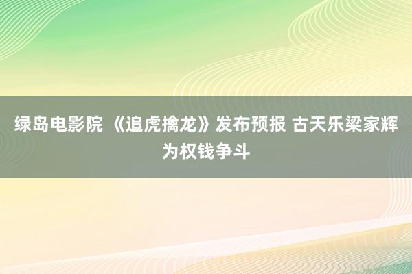 绿岛电影院 《追虎擒龙》发布预报 古天乐梁家辉为权钱争斗