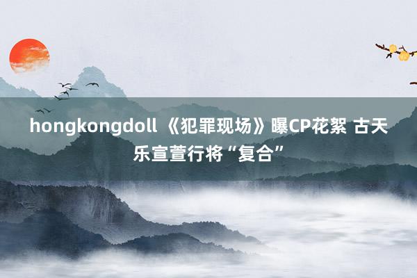 hongkongdoll 《犯罪现场》曝CP花絮 古天乐宣萱行将“复合”