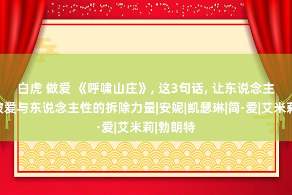 白虎 做爱 《呼啸山庄》， 这3句话， 让东说念主透彻识破爱与东说念主性的拆除力量|安妮|凯瑟琳|简·爱|艾米莉|勃朗特