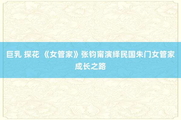 巨乳 探花 《女管家》张钧甯演绎民国朱门女管家成长之路