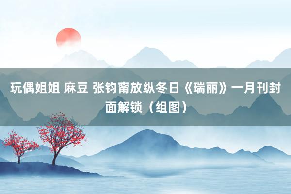 玩偶姐姐 麻豆 张钧甯放纵冬日《瑞丽》一月刊封面解锁（组图）