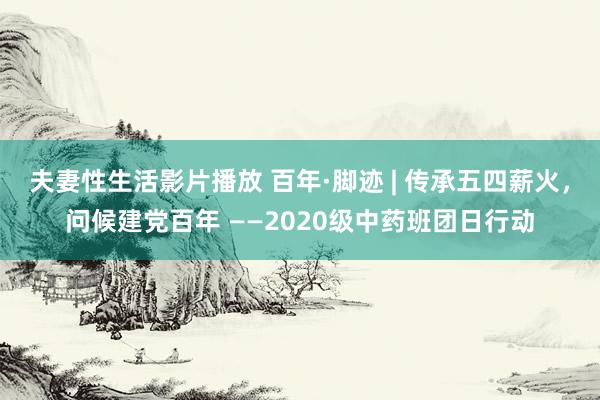 夫妻性生活影片播放 百年·脚迹 | 传承五四薪火，问候建党百年 ——2020级中药班团日行动