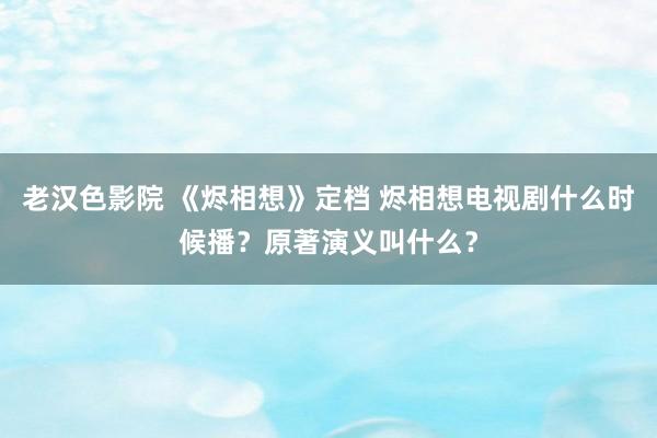 老汉色影院 《烬相想》定档 烬相想电视剧什么时候播？原著演义叫什么？