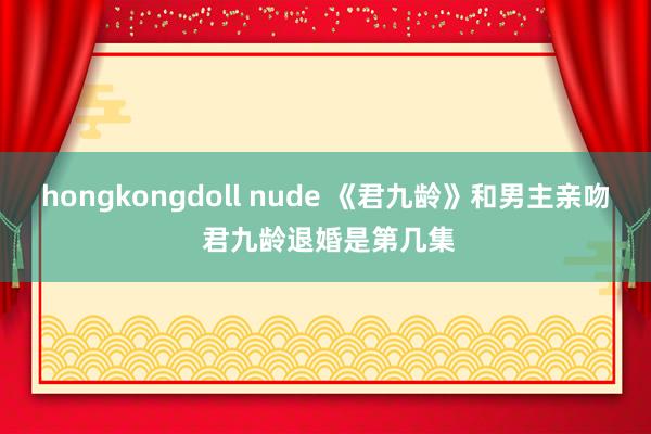 hongkongdoll nude 《君九龄》和男主亲吻 君九龄退婚是第几集