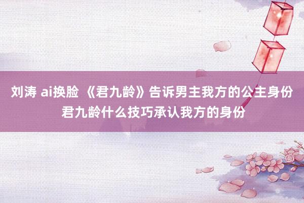 刘涛 ai换脸 《君九龄》告诉男主我方的公主身份 君九龄什么技巧承认我方的身份