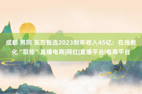 成都 男同 东方甄选2023财年收入45亿：在线教化“取经”直播电商|网红|直播平台|电商平台