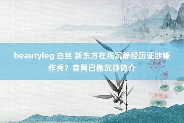 beautyleg 白丝 新东方在线沉静经历证涉嫌作秀？官网已撤沉静简介