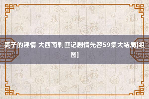 妻子的淫情 大西南剿匪记剧情先容59集大结局[组图]