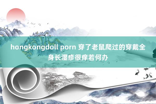 hongkongdoll porn 穿了老鼠爬过的穿戴全身长湿疹很痒若何办