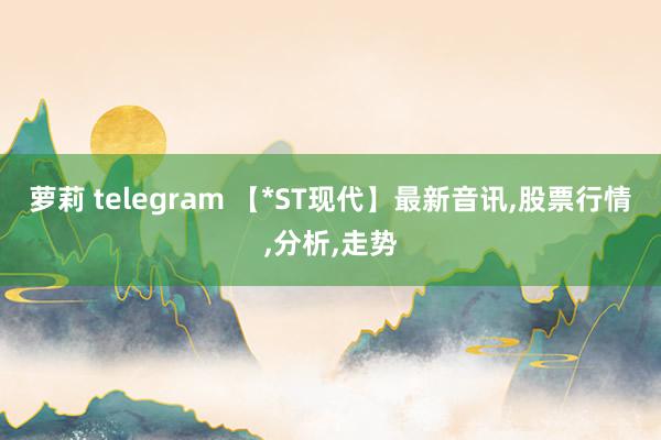 萝莉 telegram 【*ST现代】最新音讯，股票行情，分析，走势