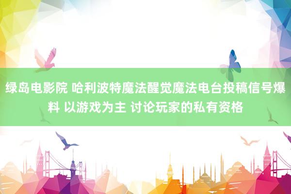 绿岛电影院 哈利波特魔法醒觉魔法电台投稿信号爆料 以游戏为主 讨论玩家的私有资格