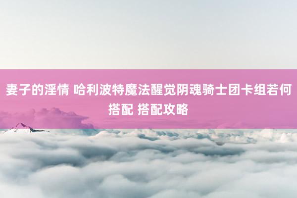 妻子的淫情 哈利波特魔法醒觉阴魂骑士团卡组若何搭配 搭配攻略