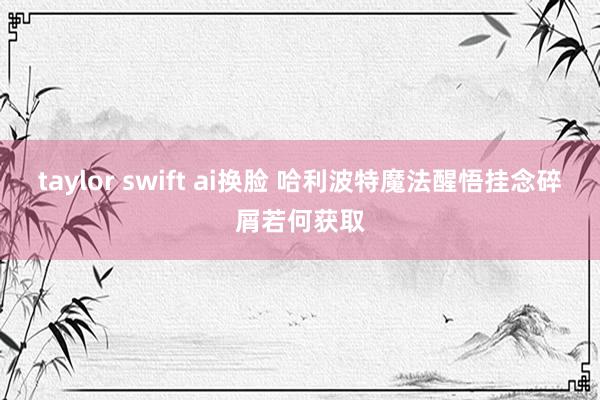 taylor swift ai换脸 哈利波特魔法醒悟挂念碎屑若何获取