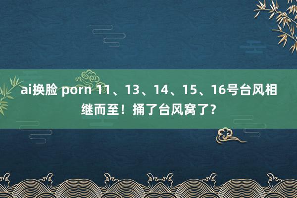 ai换脸 porn 11、13、14、15、16号台风相继而至！捅了台风窝了？