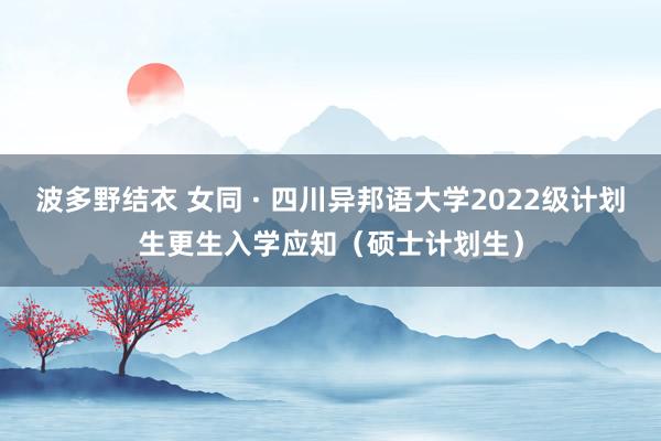 波多野结衣 女同 · 四川异邦语大学2022级计划生更生入学应知（硕士计划生）