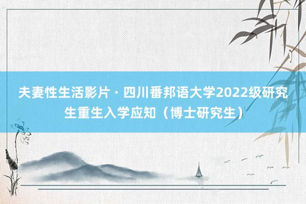 夫妻性生活影片 · 四川番邦语大学2022级研究生重生入学应知（博士研究生）