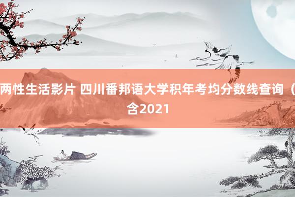 两性生活影片 四川番邦语大学积年考均分数线查询（含2021