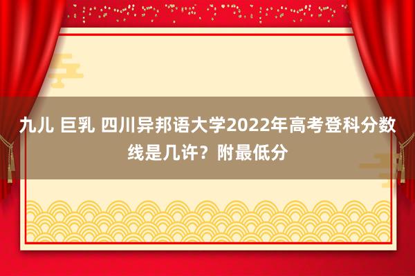 九儿 巨乳 四川异邦语大学2022年高考登科分数线是几许？附最低分