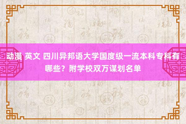 动漫 英文 四川异邦语大学国度级一流本科专科有哪些？附学校双万谋划名单