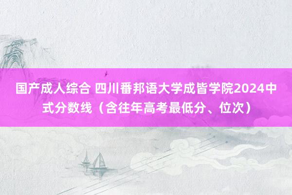 国产成人综合 四川番邦语大学成皆学院2024中式分数线（含往年高考最低分、位次）