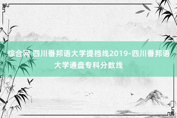 综合网 四川番邦语大学提档线2019-四川番邦语大学通盘专科分数线