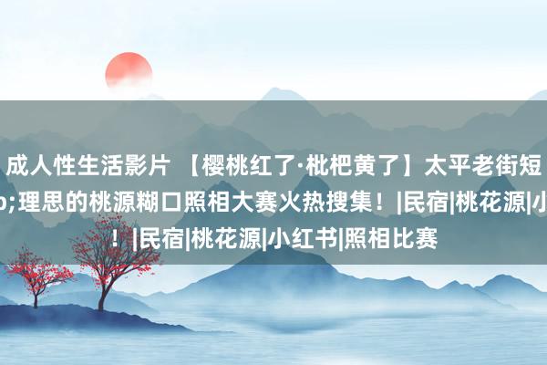 成人性生活影片 【樱桃红了·枇杷黄了】太平老街短视频挑战&理思的桃源糊口照相大赛火热搜集！|民宿|桃花源|小红书|照相比赛