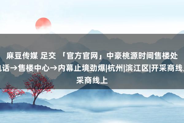 麻豆传媒 足交 「官方官网」中豪桃源时间售楼处电话→售楼中心→内幕止境劲爆|杭州|滨江区|开采商线上