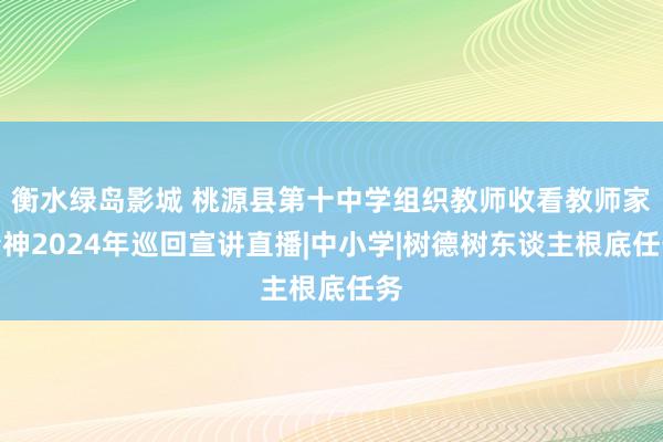 衡水绿岛影城 桃源县第十中学组织教师收看教师家精神2024年巡回宣讲直播|中小学|树德树东谈主根底任务