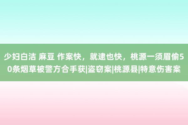 少妇白洁 麻豆 作案快，就逮也快，桃源一须眉偷50条烟草被警方合手获|盗窃案|桃源县|特意伤害案