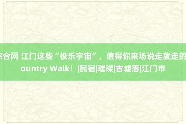 综合网 江门这些“极乐宇宙”，值得你来场说走就走的Country Walk！|民宿|璀璨|古墟落|江门市