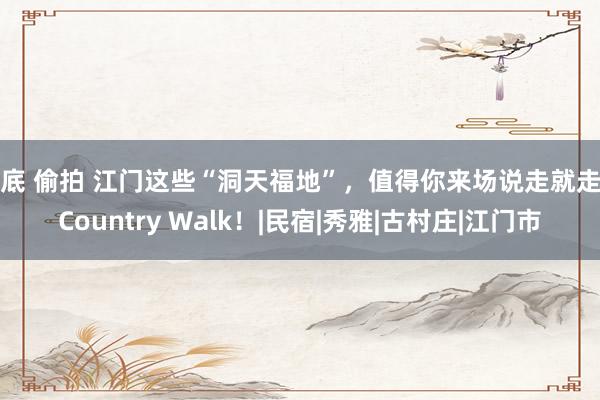 裙底 偷拍 江门这些“洞天福地”，值得你来场说走就走的Country Walk！|民宿|秀雅|古村庄|江门市